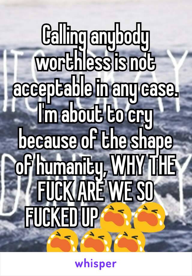 Calling anybody worthless is not acceptable in any case.
I'm about to cry because of the shape of humanity, WHY THE FUCK ARE WE SO FUCKED UP😭😭😭😭😭