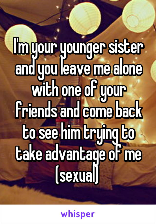 I'm your younger sister and you leave me alone with one of your friends and come back to see him trying to take advantage of me (sexual) 