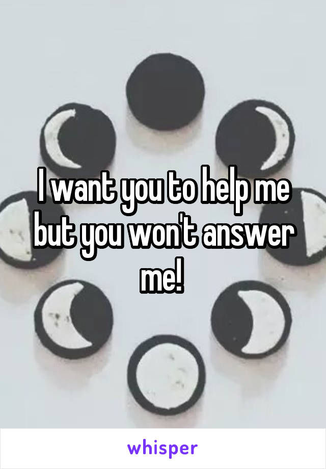 I want you to help me but you won't answer me! 