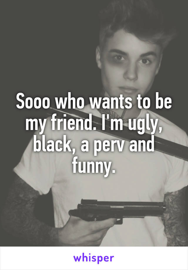 Sooo who wants to be my friend. I'm ugly, black, a perv and funny.