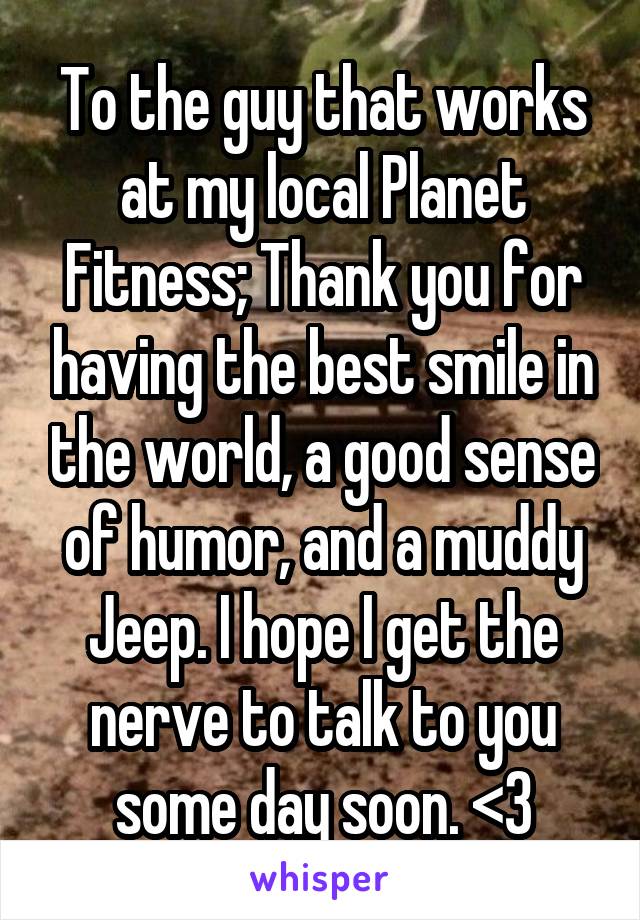 To the guy that works at my local Planet Fitness; Thank you for having the best smile in the world, a good sense of humor, and a muddy Jeep. I hope I get the nerve to talk to you some day soon. <3