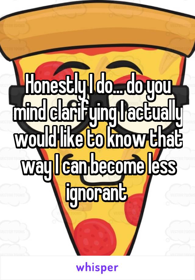 Honestly I do... do you mind clarifying I actually would like to know that way I can become less ignorant 