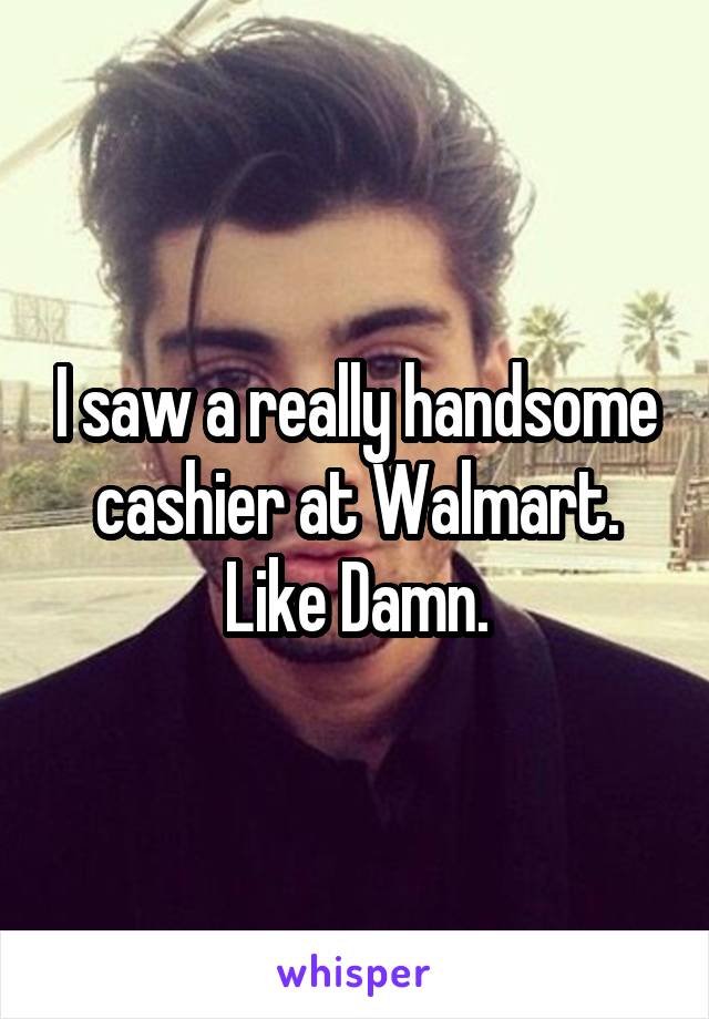 I saw a really handsome cashier at Walmart.
Like Damn.