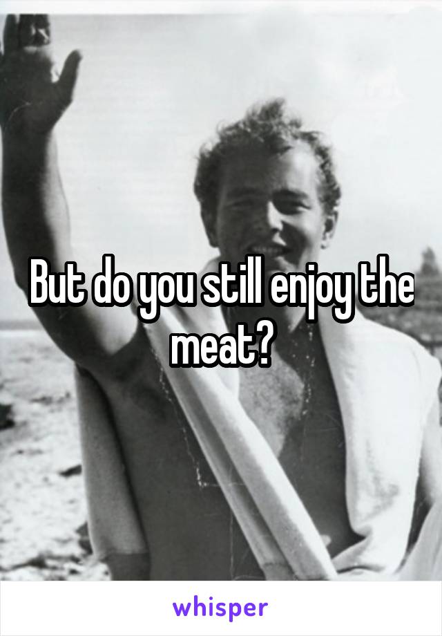 But do you still enjoy the meat?