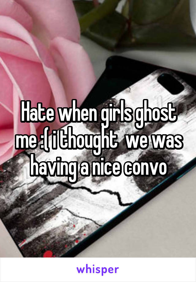 Hate when girls ghost me :( i thought  we was having a nice convo