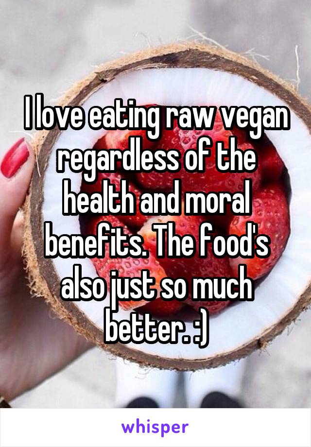 I love eating raw vegan regardless of the health and moral benefits. The food's also just so much better. :)