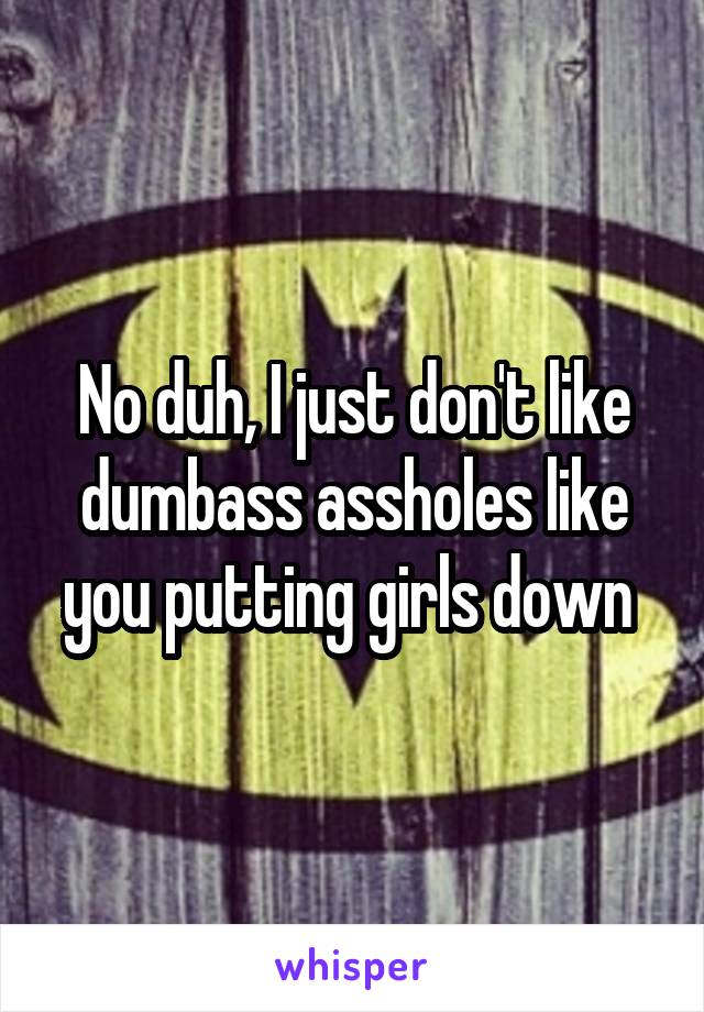 No duh, I just don't like dumbass assholes like you putting girls down 