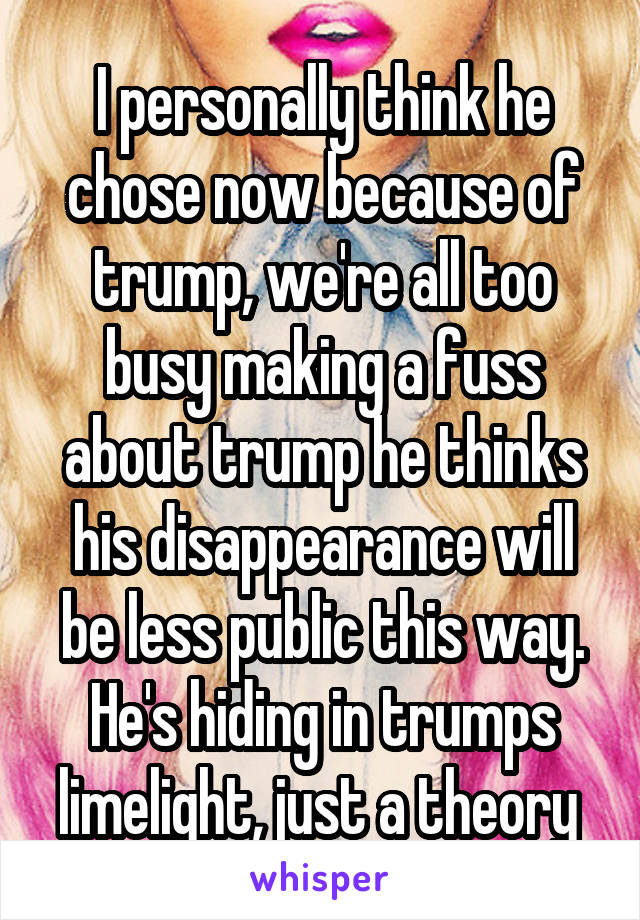 I personally think he chose now because of trump, we're all too busy making a fuss about trump he thinks his disappearance will be less public this way. He's hiding in trumps limelight, just a theory 