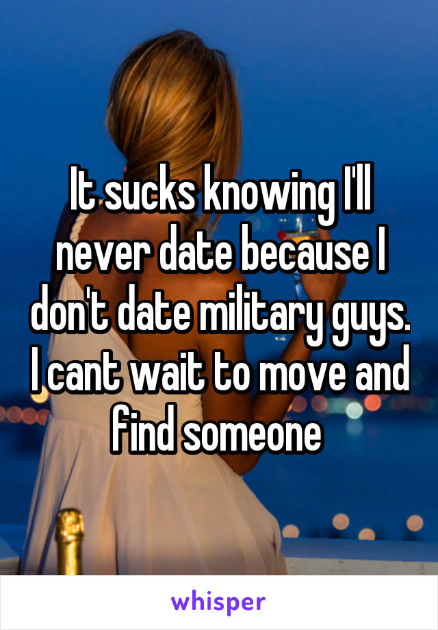 It sucks knowing I'll never date because I don't date military guys. I cant wait to move and find someone 