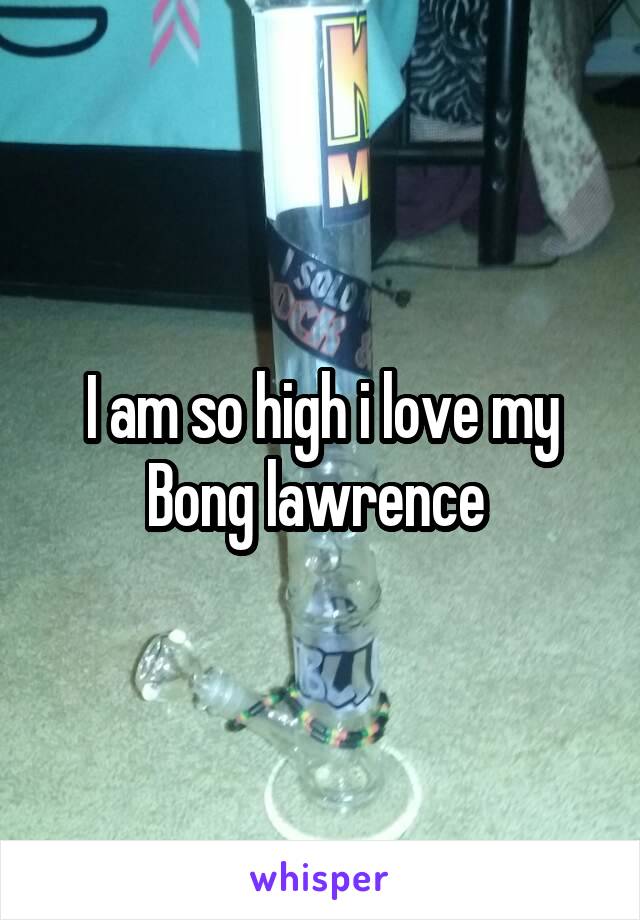 I am so high i love my Bong lawrence 