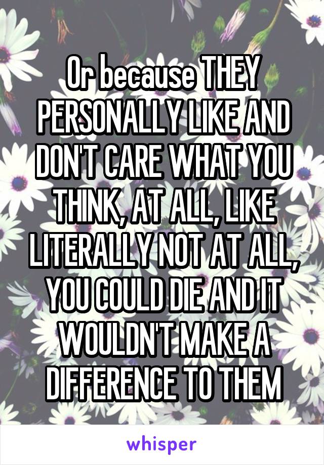 Or because THEY PERSONALLY LIKE AND DON'T CARE WHAT YOU THINK, AT ALL, LIKE LITERALLY NOT AT ALL, YOU COULD DIE AND IT WOULDN'T MAKE A DIFFERENCE TO THEM