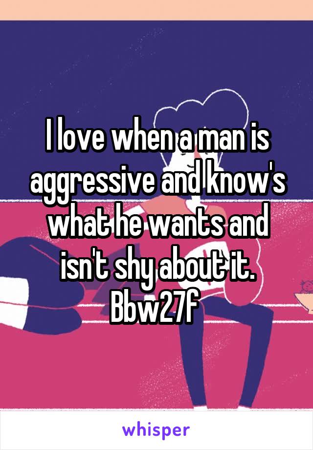 I love when a man is aggressive and know's what he wants and isn't shy about it. Bbw27f 