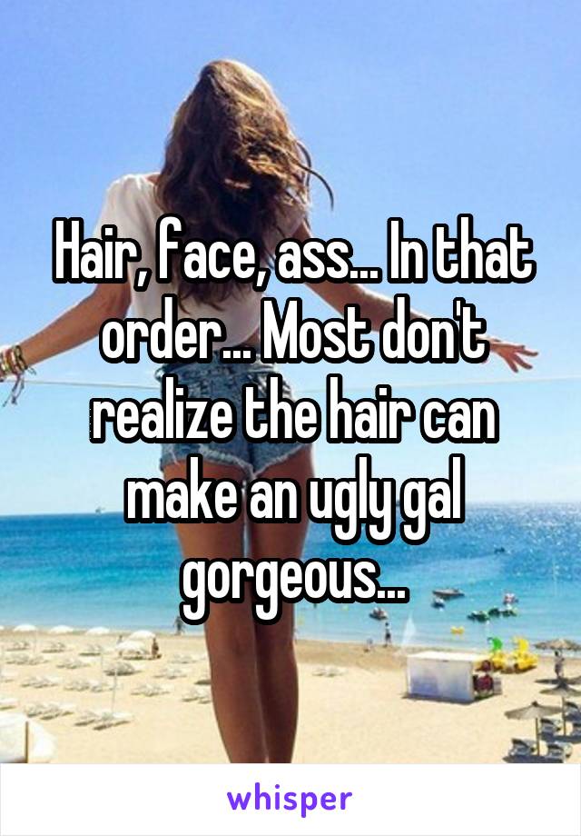 Hair, face, ass... In that order... Most don't realize the hair can make an ugly gal gorgeous...