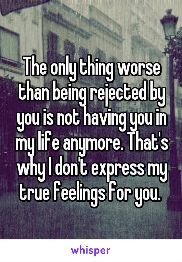 The only thing worse than being rejected by you is not having you in my life anymore. That's why I don't express my true feelings for you. 