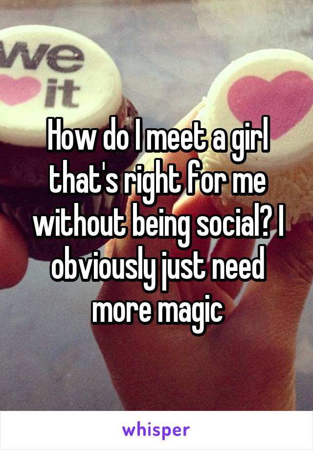 How do I meet a girl that's right for me without being social? I obviously just need more magic