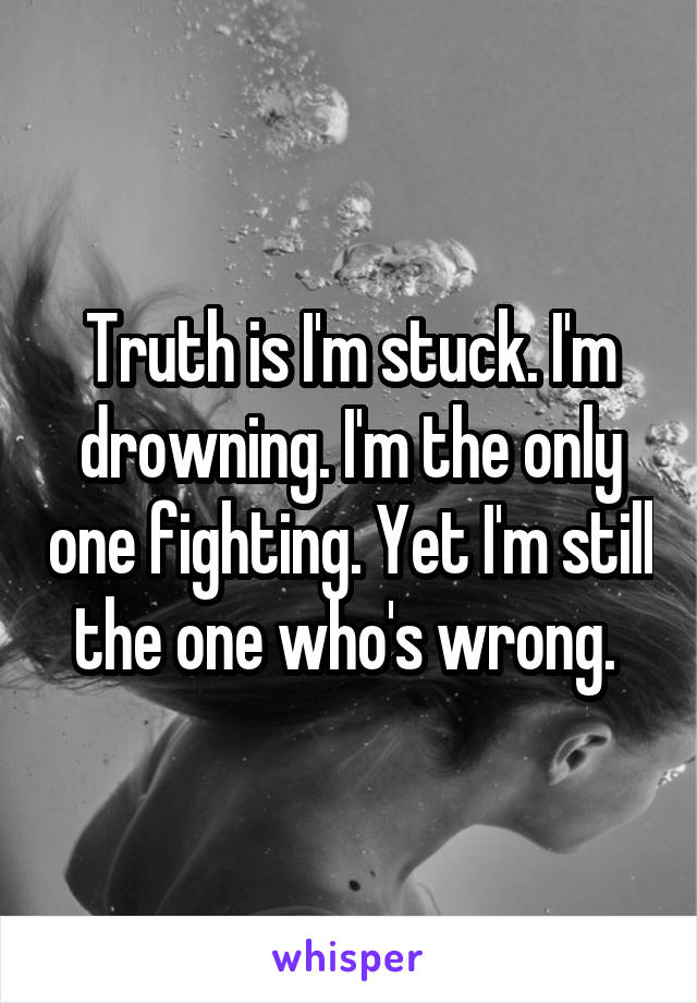 Truth is I'm stuck. I'm drowning. I'm the only one fighting. Yet I'm still the one who's wrong. 