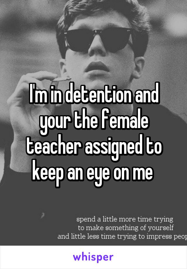 I'm in detention and your the female teacher assigned to keep an eye on me 