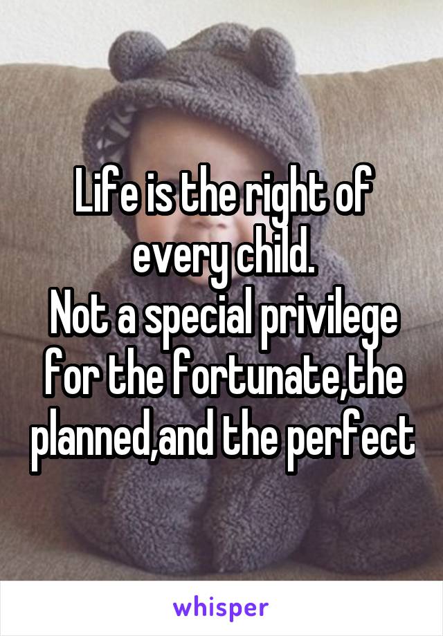 Life is the right of every child.
Not a special privilege for the fortunate,the planned,and the perfect