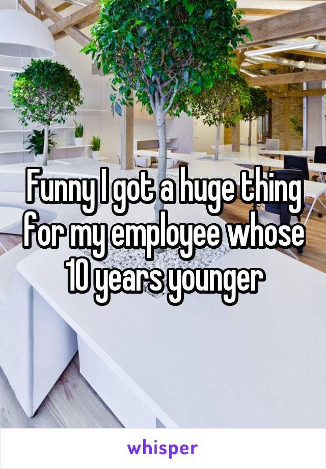 Funny I got a huge thing for my employee whose 10 years younger