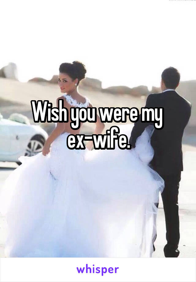 Wish you were my 
ex-wife.
