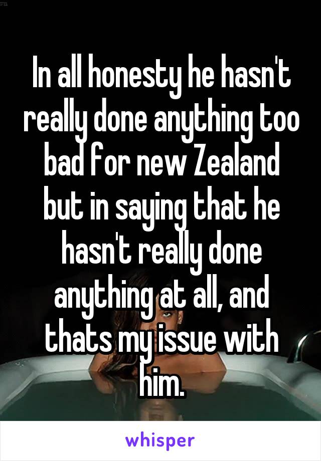 In all honesty he hasn't really done anything too bad for new Zealand but in saying that he hasn't really done anything at all, and thats my issue with him.