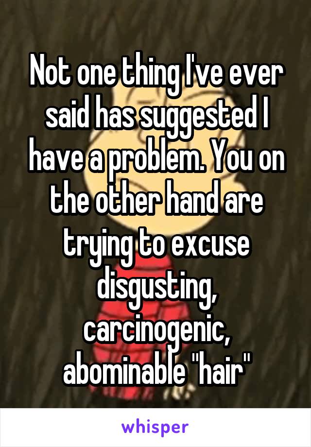 Not one thing I've ever said has suggested I have a problem. You on the other hand are trying to excuse disgusting, carcinogenic, abominable "hair"