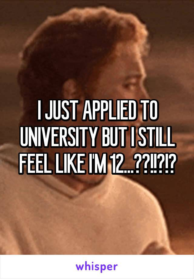 I JUST APPLIED TO UNIVERSITY BUT I STILL FEEL LIKE I'M 12...??!!?!?