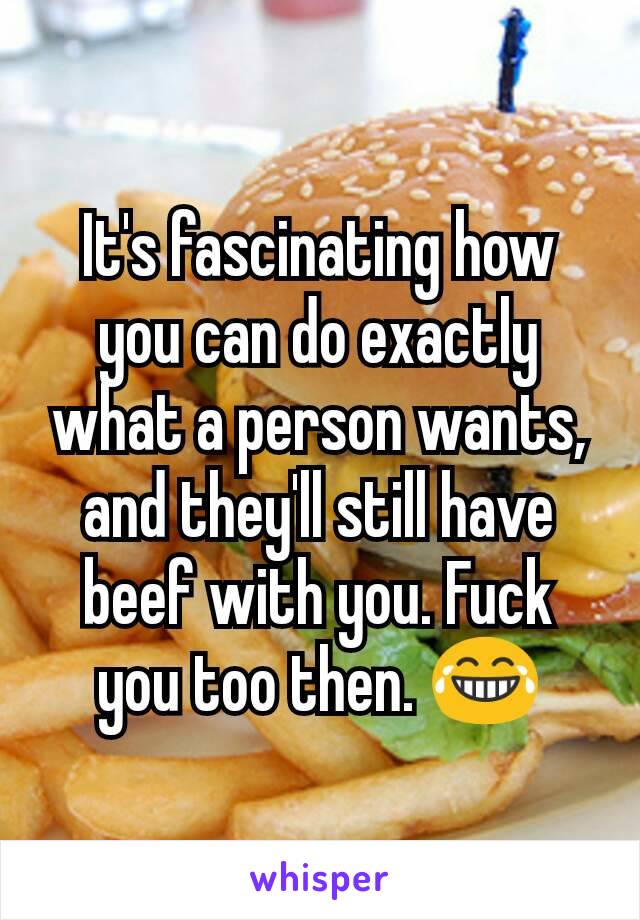 It's fascinating how you can do exactly what a person wants, and they'll still have beef with you. Fuck you too then. 😂