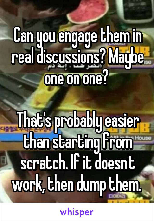 Can you engage them in real discussions? Maybe one on one? 

That's probably easier than starting from scratch. If it doesn't work, then dump them. 