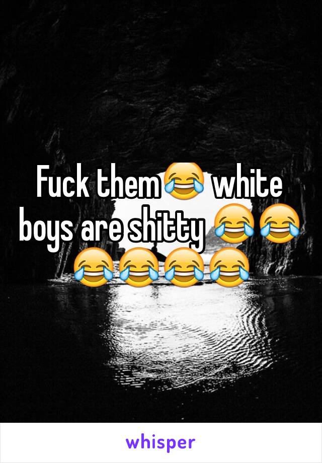 Fuck them😂 white boys are shitty 😂😂😂😂😂😂