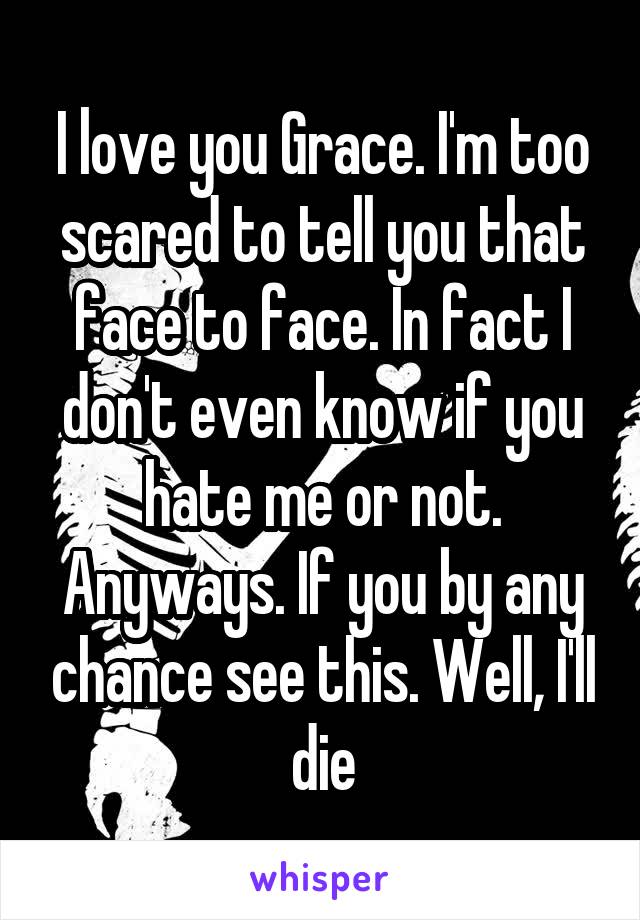 I love you Grace. I'm too scared to tell you that face to face. In fact I don't even know if you hate me or not. Anyways. If you by any chance see this. Well, I'll die