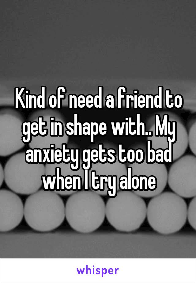 Kind of need a friend to get in shape with.. My anxiety gets too bad when I try alone