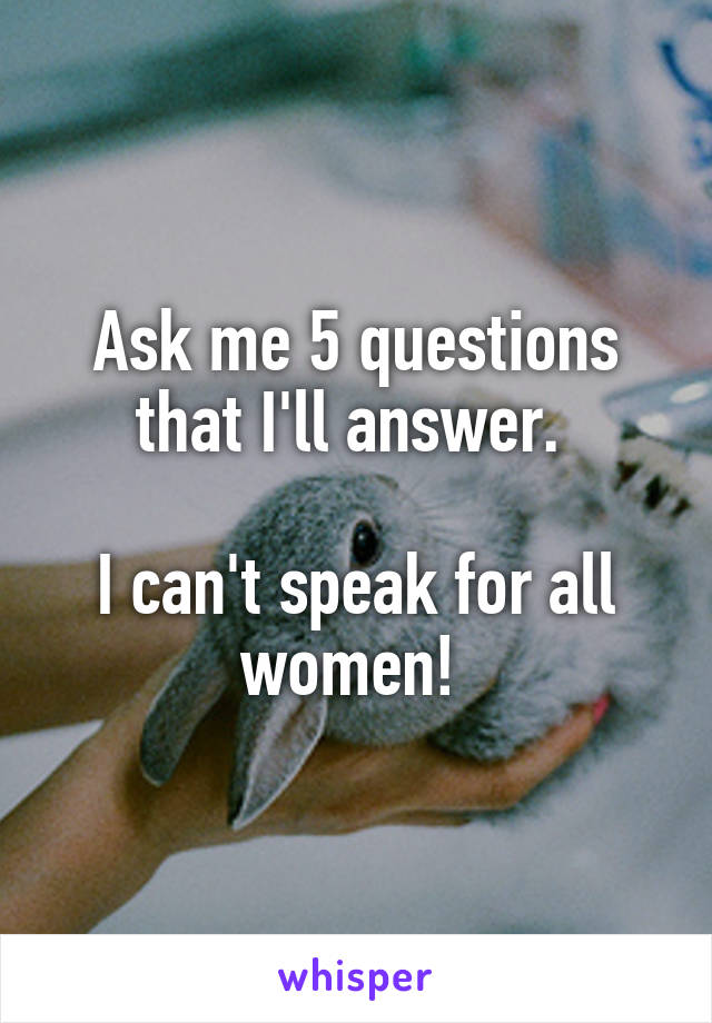 Ask me 5 questions that I'll answer. 

I can't speak for all women! 