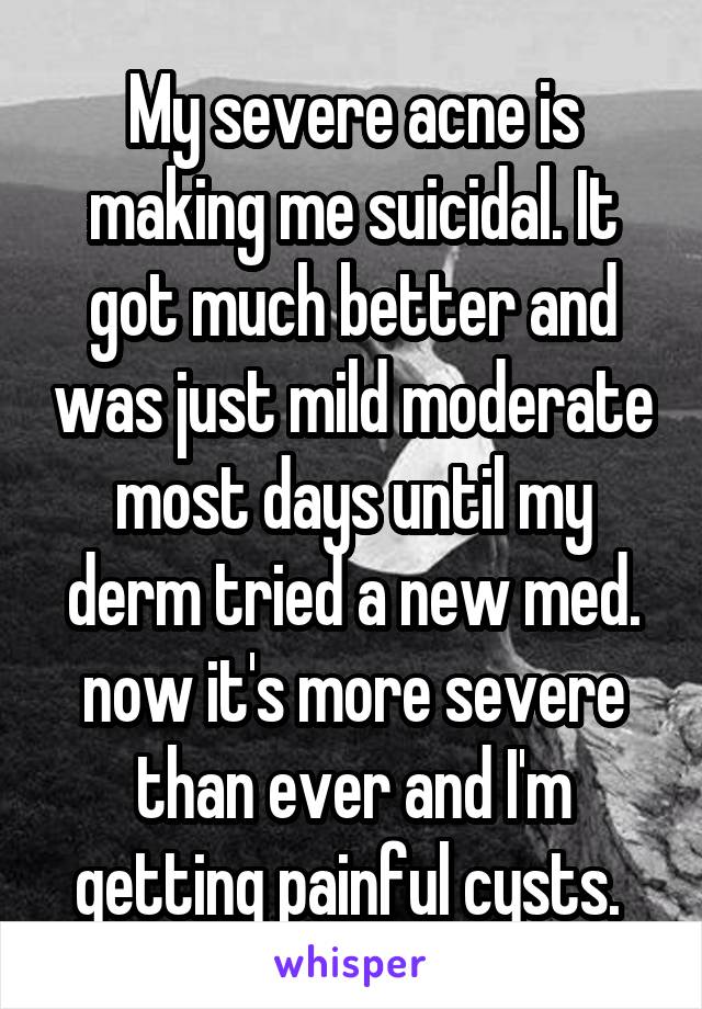 My severe acne is making me suicidal. It got much better and was just mild moderate most days until my derm tried a new med. now it's more severe than ever and I'm getting painful cysts. 