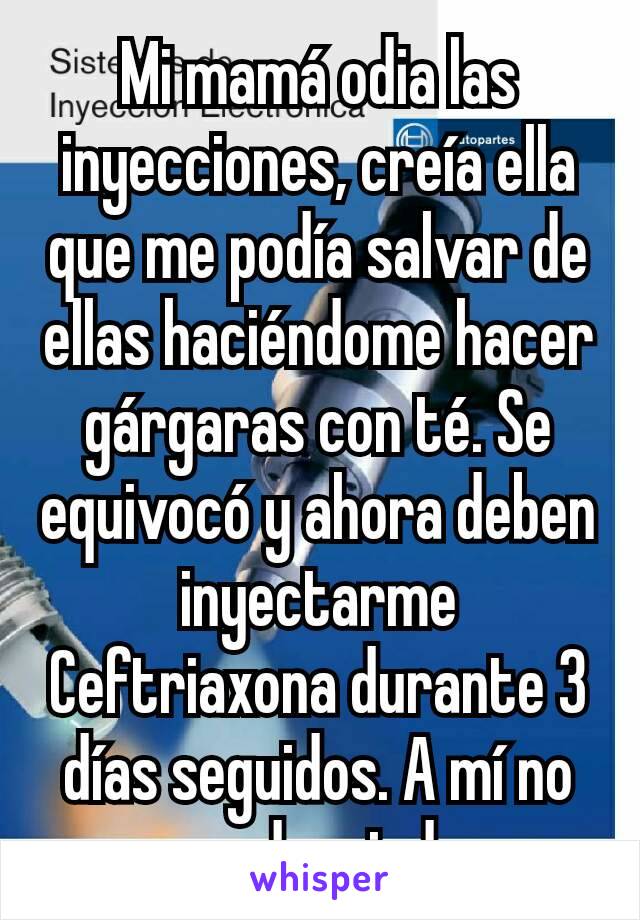 Mi mamá odia las inyecciones, creía ella que me podía salvar de ellas haciéndome hacer gárgaras con té. Se equivocó y ahora deben inyectarme Ceftriaxona durante 3 días seguidos. A mí no me da miedo