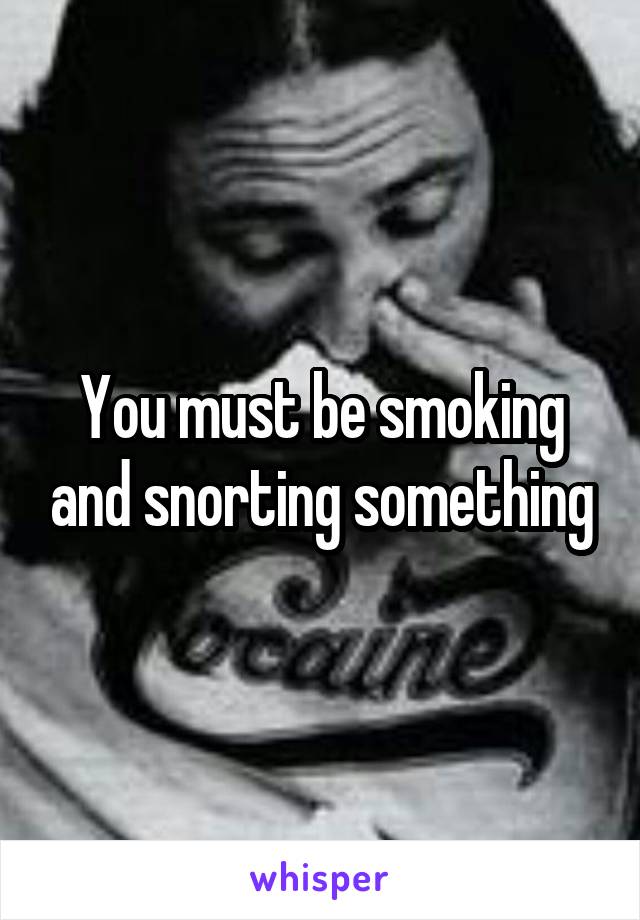 You must be smoking and snorting something