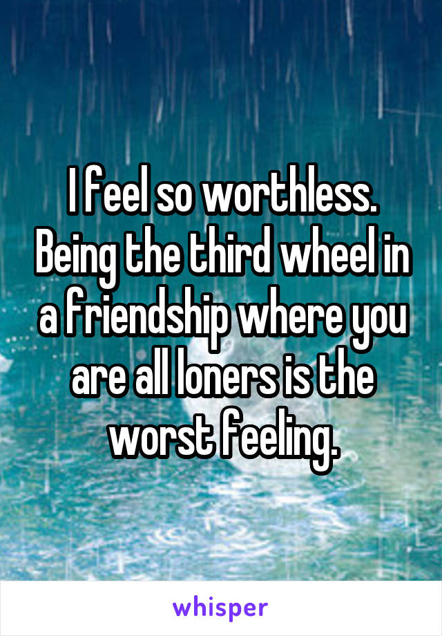 I feel so worthless. Being the third wheel in a friendship where you are all loners is the worst feeling.