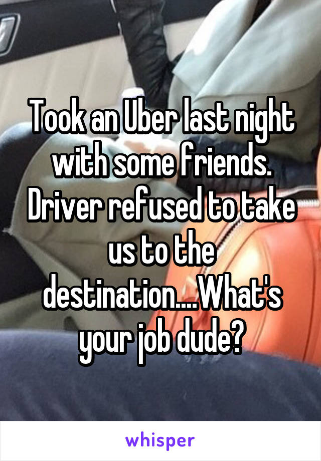 Took an Uber last night with some friends. Driver refused to take us to the destination....What's your job dude?