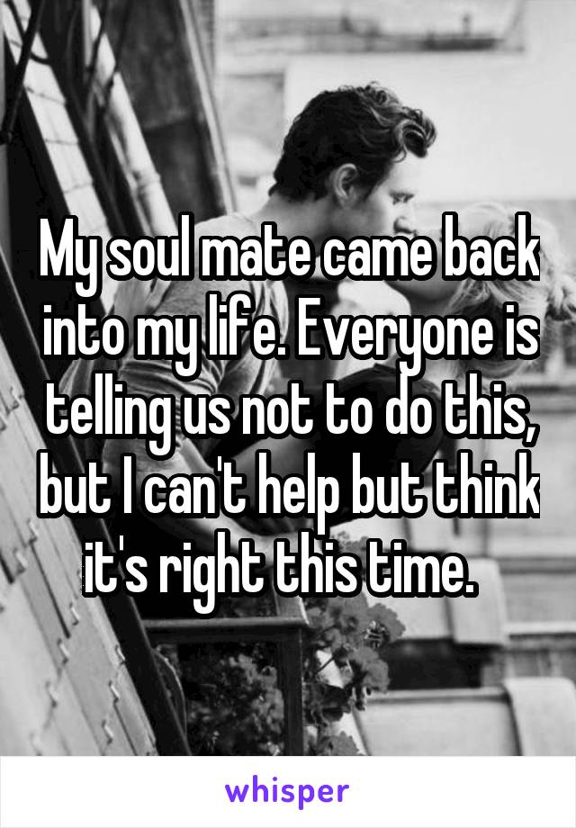 My soul mate came back into my life. Everyone is telling us not to do this, but I can't help but think it's right this time.  