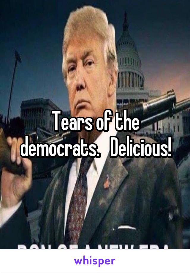 Tears of the democrats.   Delicious!