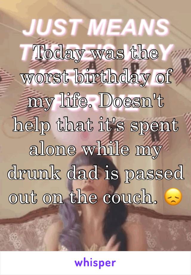 Today was the worst birthday of my life. Doesn't help that it's spent alone while my drunk dad is passed out on the couch. 😞