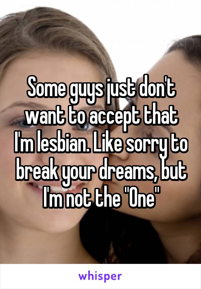 Some guys just don't want to accept that I'm lesbian. Like sorry to break your dreams, but I'm not the "One"