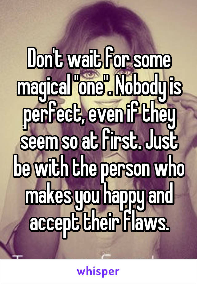 Don't wait for some magical "one". Nobody is perfect, even if they seem so at first. Just be with the person who makes you happy and accept their flaws.