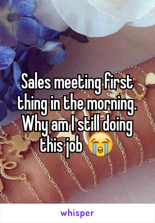 Sales meeting first thing in the morning. Why am I still doing this job 😭