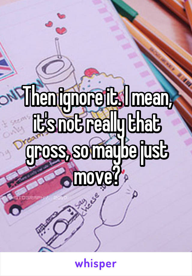 Then ignore it. I mean, it's not really that gross, so maybe just move?