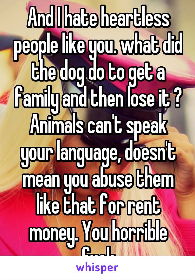 And I hate heartless people like you. what did the dog do to get a family and then lose it ? Animals can't speak your language, doesn't mean you abuse them like that for rent money. You horrible fuck