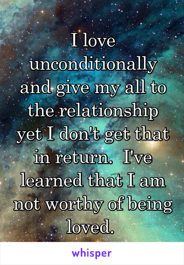 I love unconditionally and give my all to the relationship yet I don't get that in return.  I've learned that I am not worthy of being loved. 