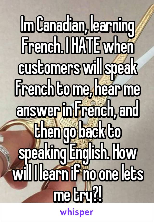 Im Canadian, learning French. I HATE when customers will speak French to me, hear me answer in French, and then go back to speaking English. How will I learn if no one lets me try?!