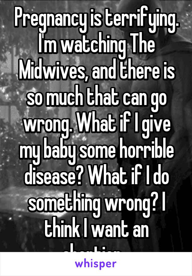 Pregnancy is terrifying. I'm watching The Midwives, and there is so much that can go wrong. What if I give my baby some horrible disease? What if I do something wrong? I think I want an abortion...