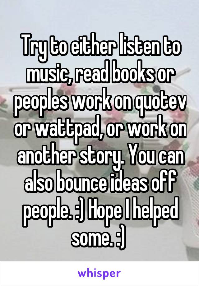 Try to either listen to music, read books or peoples work on quotev or wattpad, or work on another story. You can also bounce ideas off people. :) Hope I helped some. :) 